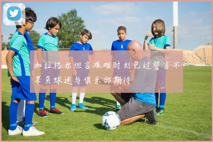 加拉格尔坦言艰难时刻已过誓言不辜负球迷与俱乐部期待