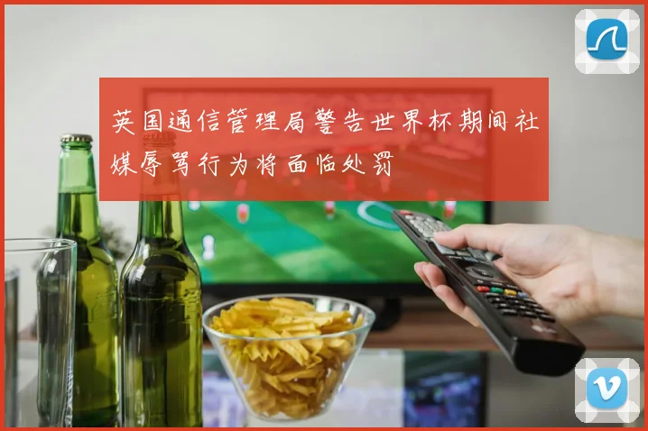英国通信管理局警告世界杯期间社媒辱骂行为将面临处罚