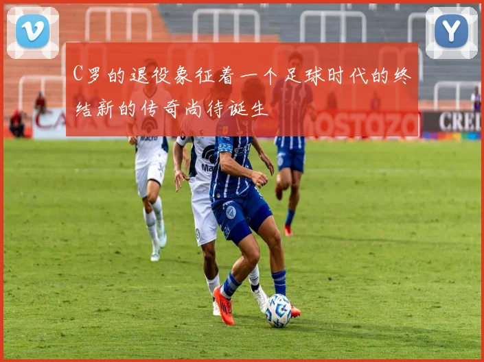 C罗的退役象征着一个足球时代的终结新的传奇尚待诞生