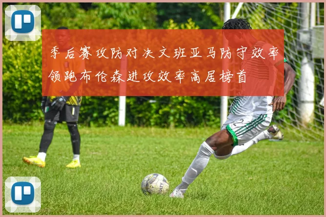 季后赛攻防对决文班亚马防守效率领跑布伦森进攻效率高居榜首
