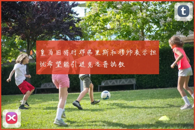 皇马旧将对邓弗里斯和穆帅表示担忧希望能引进克洛普执教