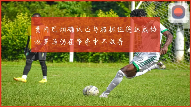 费内巴切确认已与格林伍德达成协议罗马仍在争夺中不放弃