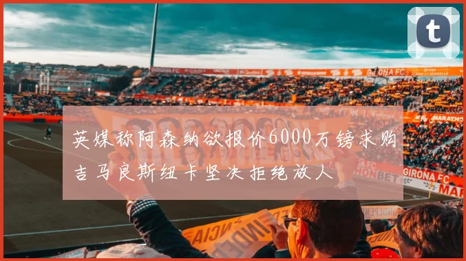 英媒称阿森纳欲报价6000万镑求购吉马良斯纽卡坚决拒绝放人