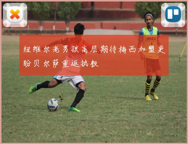 纽维尔老男孩高层期待梅西加盟更盼贝尔萨重返执教