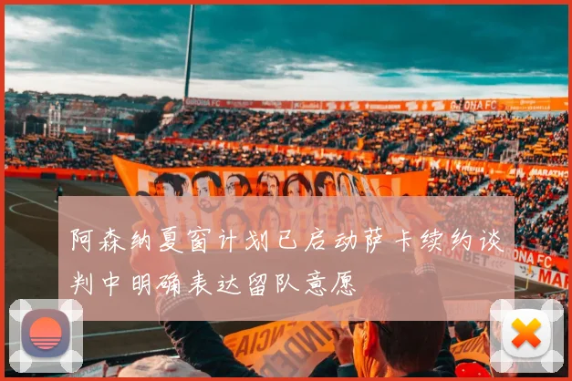 阿森纳夏窗计划已启动萨卡续约谈判中明确表达留队意愿