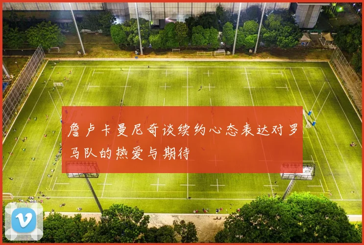 詹卢卡曼尼奇谈续约心态表达对罗马队的热爱与期待