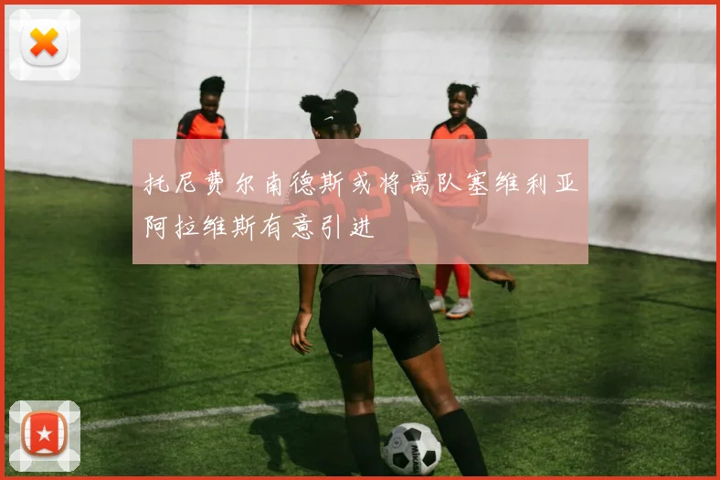 托尼费尔南德斯或将离队塞维利亚阿拉维斯有意引进