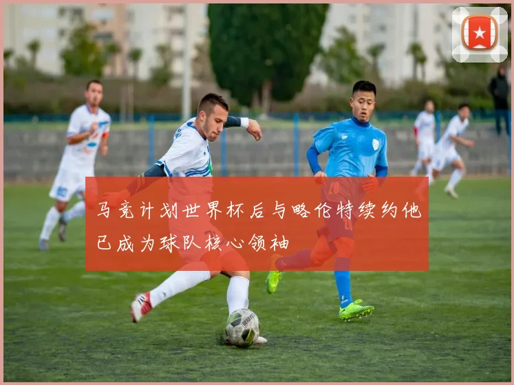 马竞计划世界杯后与略伦特续约他已成为球队核心领袖