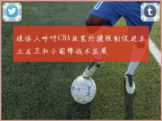 媒体人呼吁CBA放宽外援限制促进本土后卫和小前锋战术发展