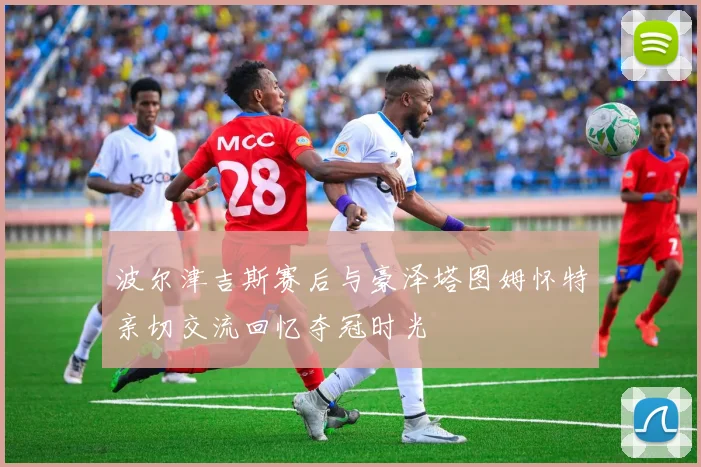 波尔津吉斯赛后与豪泽塔图姆怀特亲切交流回忆夺冠时光