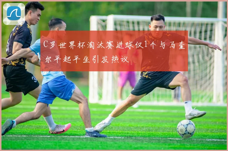 C罗世界杯淘汰赛进球仅1个与马奎尔平起平坐引发热议