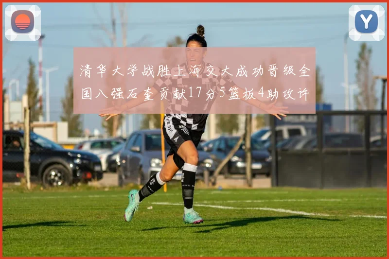 清华大学战胜上海交大成功晋级全国八强石奎贡献17分5篮板4助攻许熙桐斩获16分7篮板