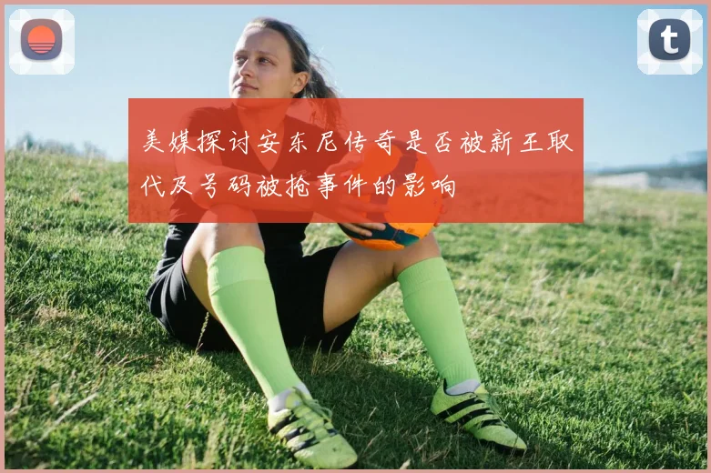 美媒探讨安东尼传奇是否被新王取代及号码被抢事件的影响