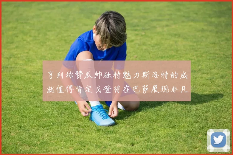 亨利称赞瓜帅独特魅力斯洛特的成就值得肯定戈登将在巴萨展现非凡才华