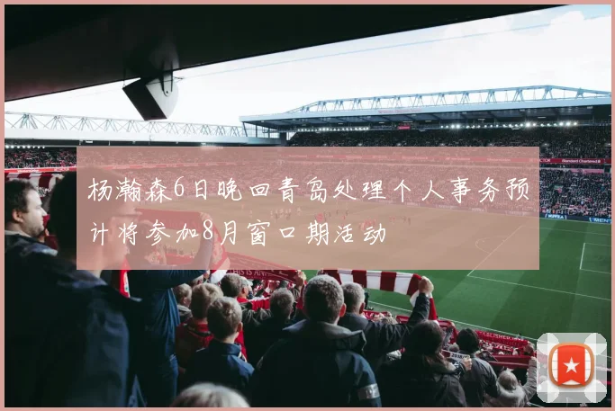 杨瀚森6日晚回青岛处理个人事务预计将参加8月窗口期活动