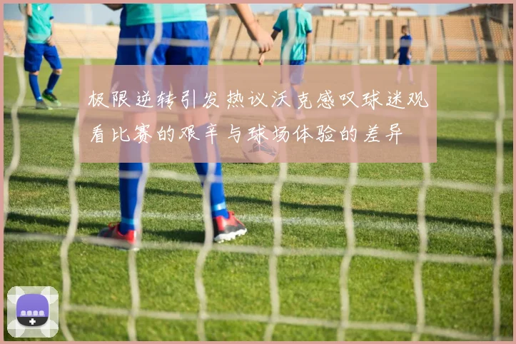 极限逆转引发热议沃克感叹球迷观看比赛的艰辛与球场体验的差异