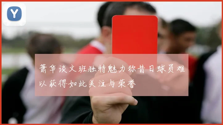 萧华谈文班独特魅力称昔日球员难以获得如此关注与荣誉