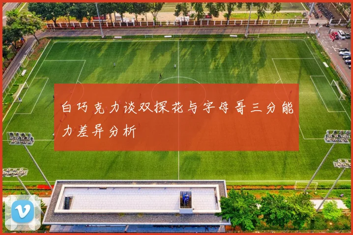 白巧克力谈双探花与字母哥三分能力差异分析
