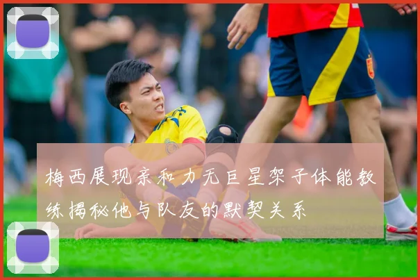 梅西展现亲和力无巨星架子体能教练揭秘他与队友的默契关系