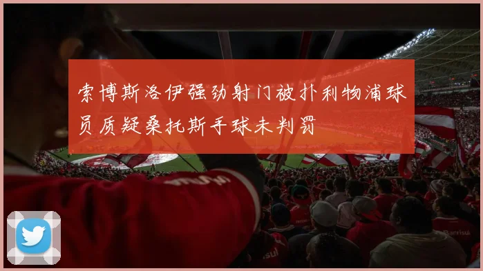 索博斯洛伊强劲射门被扑利物浦球员质疑桑托斯手球未判罚