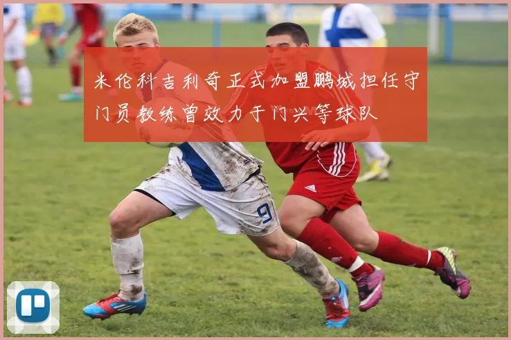 米伦科吉利奇正式加盟鹏城担任守门员教练曾效力于门兴等球队