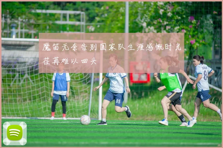 魔笛无奈告别国家队生涯感慨时光荏苒难以回头