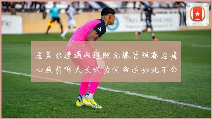 居莱尔遭遇两连败无缘晋级赛后痛心疾首仰天长叹为何命运如此不公